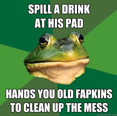 spill a drink
at his pad hands you old fapkins to clean up the mess - spill a drink
at his pad hands you old fapkins to clean up the mess  Foul Bachelor Frog