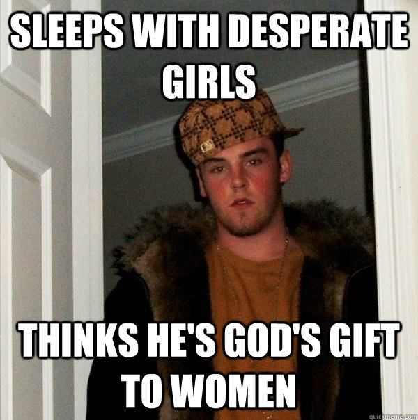 Sleeps with desperate girls Thinks he's god's gift to women  Scumbag Steve