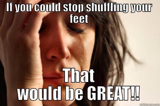 Stop it now! - IF YOU COULD STOP SHUFFLING YOUR FEET THAT WOULD BE GREAT!! First World Problems