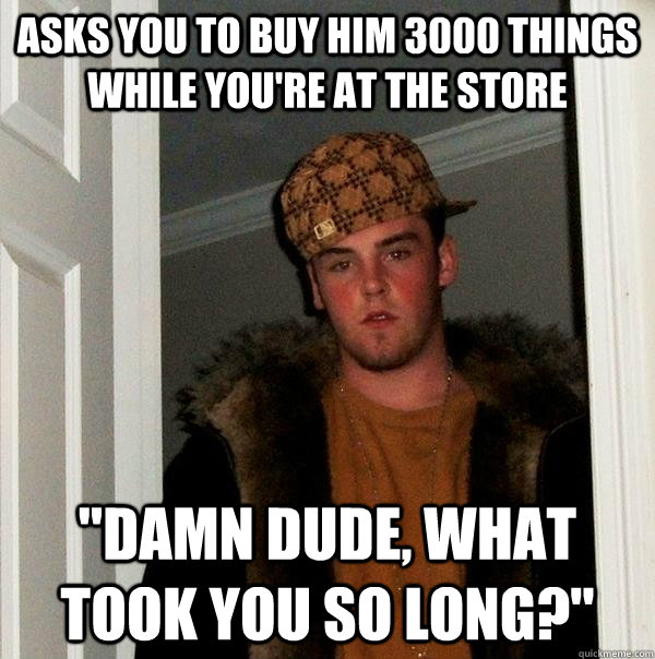 asks you to buy him 3000 things while you're at the store 