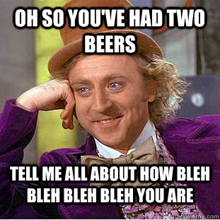 oh so you've had two beers tell me all about how bleh bleh bleh bleh you are  Condescending Wonka