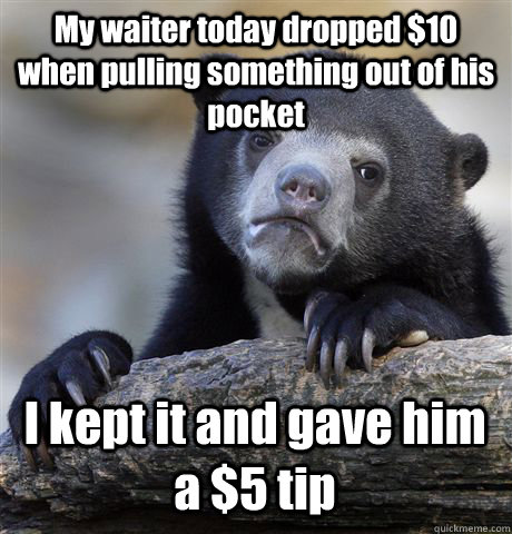 My waiter today dropped $10 when pulling something out of his pocket I kept it and gave him a $5 tip - My waiter today dropped $10 when pulling something out of his pocket I kept it and gave him a $5 tip  Confession Bear