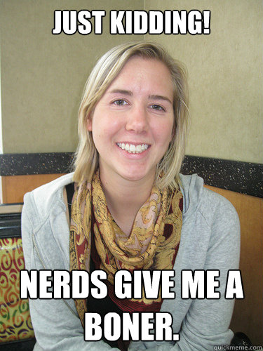 JUST KIDDING! nerds give me a boner.  ALYSSA BEREZNAK