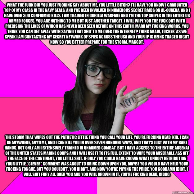 What the fuck did you just fucking say about me, you little bitch? I'll have you know I graduated top of my class in the Navy Seals, and I've been involved in numerous secret raids on Al-Quaeda, and I have over 300 confirmed kills. I am trained in gorilla - What the fuck did you just fucking say about me, you little bitch? I'll have you know I graduated top of my class in the Navy Seals, and I've been involved in numerous secret raids on Al-Quaeda, and I have over 300 confirmed kills. I am trained in gorilla  Idiot Nerd Girl