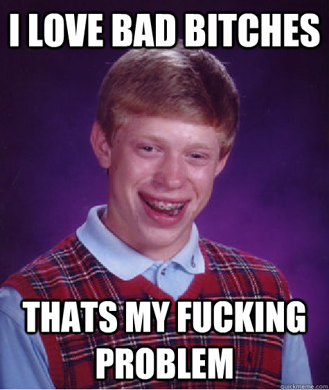 I love bad bitches thats my fucking problem  Bad Luck Brian