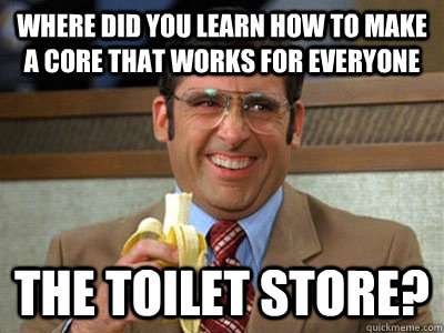 Where did you learn how to make a core that works for everyone the toilet store?  Brick Tamland