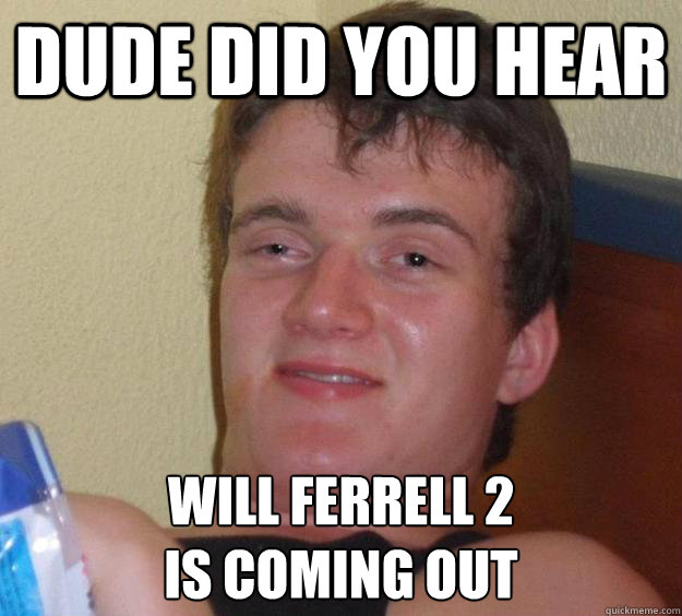 Dude did you hear Will Ferrell 2 
is coming out  10 Guy