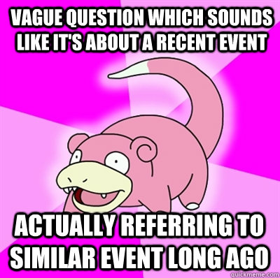 Vague Question which sounds like it's about a recent event Actually referring to similar event long ago - Vague Question which sounds like it's about a recent event Actually referring to similar event long ago  Slowpokes thoughts on February