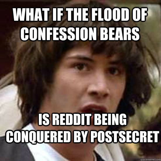 What if the flood of confession bears is reddit being conquered by postsecret  conspiracy keanu