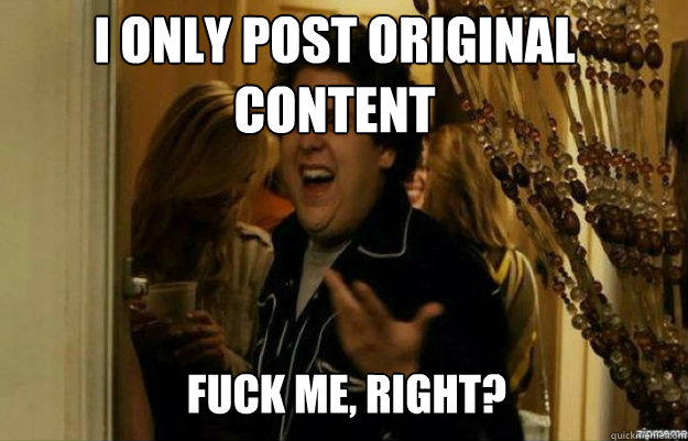 I only post original content FUCK ME, RIGHT?  fuck me right