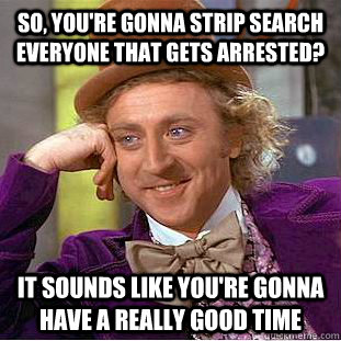 SO, you're gonna strip search everyone that gets arrested? It sounds like you're gonna have a really good time  Condescending Wonka