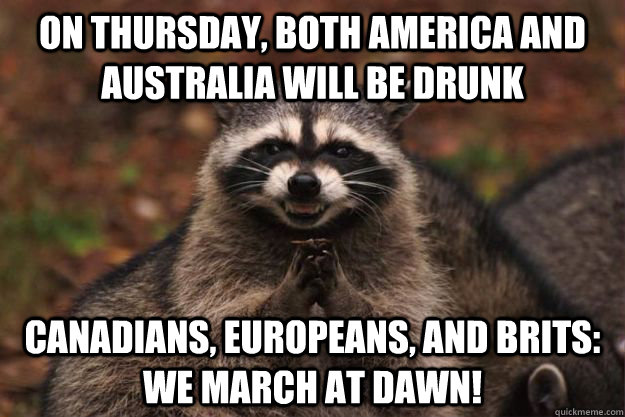 On thursday, both america and australia will be drunk Canadians, Europeans, And Brits: WE MARCH AT DAWN!  Evil Plotting Raccoon