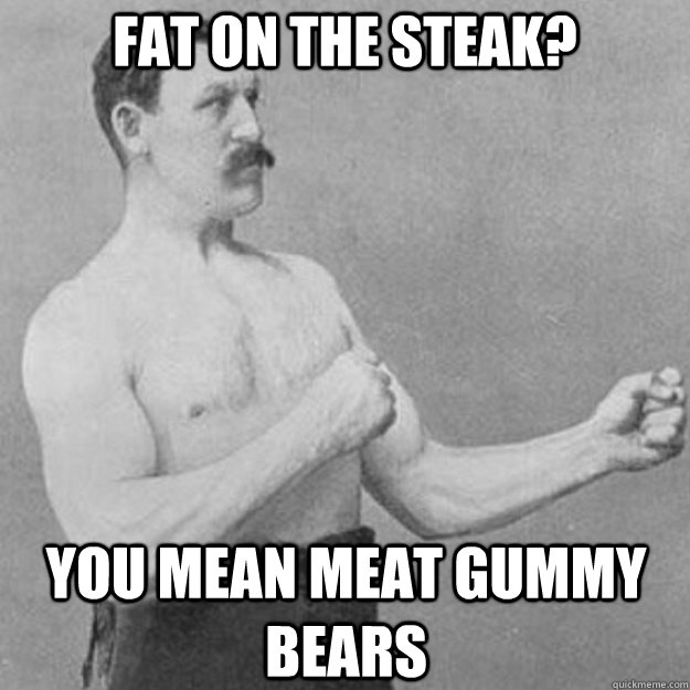 Fat on the steak? You mean meat gummy bears  overly manly man