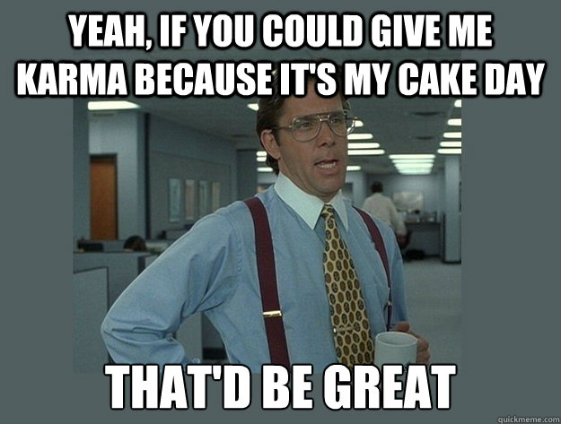 yeah, if you could give me Karma because it's my cake day That'd be great  Office Space Lumbergh