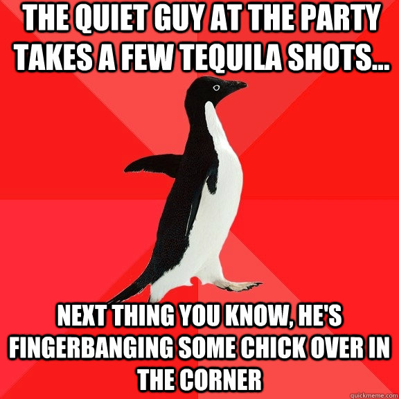 the quiet guy at the party takes a few tequila shots... next thing you know, he's fingerbanging some chick over in the corner  Socially Awesome Penguin