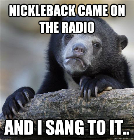 NICKLEBACK CAME ON THE RADIO AND I SANG TO IT..  Confession Bear