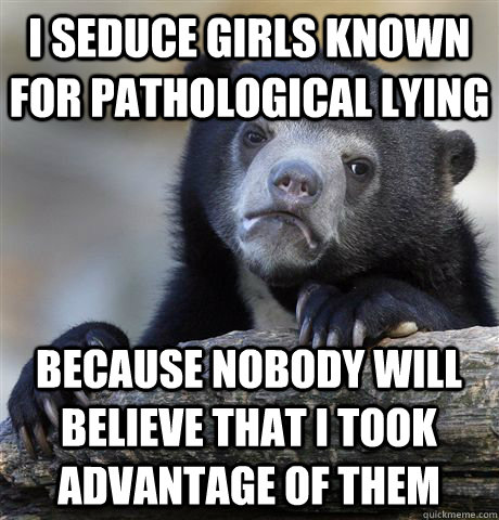 I seduce girls known for pathological lying because nobody will believe that I took advantage of them  Confession Bear