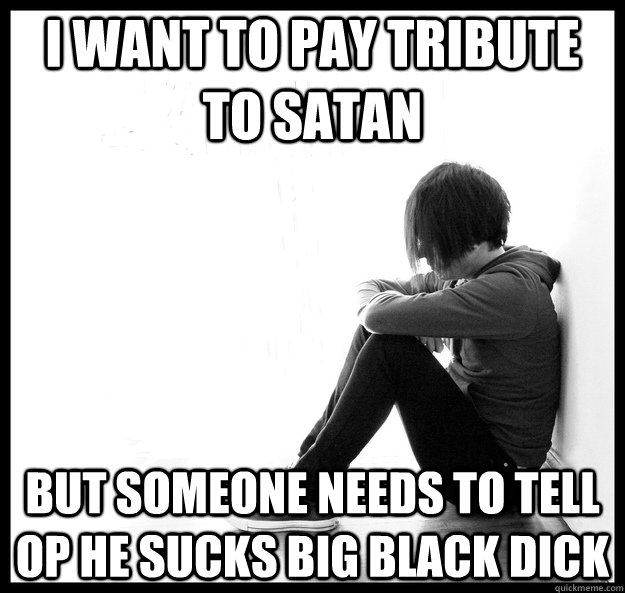 I want to pay tribute to satan but someone needs to tell op he sucks big black dick - I want to pay tribute to satan but someone needs to tell op he sucks big black dick  first world emo problems