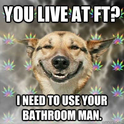 You Live at FT? I need to use your bathroom man.   Stoner Dog