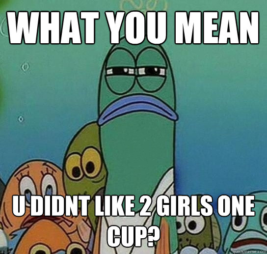 what you mean u didnt like 2 girls one cup?  Serious fish SpongeBob