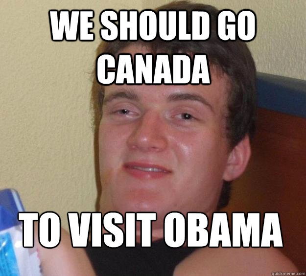 We should go Canada  To Visit Obama 
  10 Guy