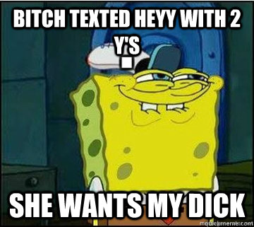 bitch texted heyy with 2 y's she wants my dick  Spongebob