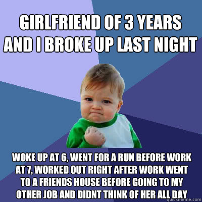 Girlfriend of 3 years and i broke up last night Woke up at 6, went for a run before work at 7, worked out right after work went to a friends house before going to my other job and didnt think of her all day  Success Baby