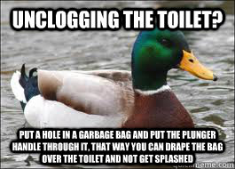 Unclogging the toilet? Put a hole in a garbage bag and put the plunger handle through it, that way you can drape the bag over the toilet and not get splashed  