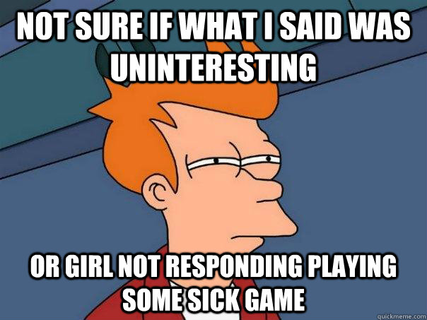 Not sure if what i said was uninteresting or girl not responding playing some sick game  Futurama Fry