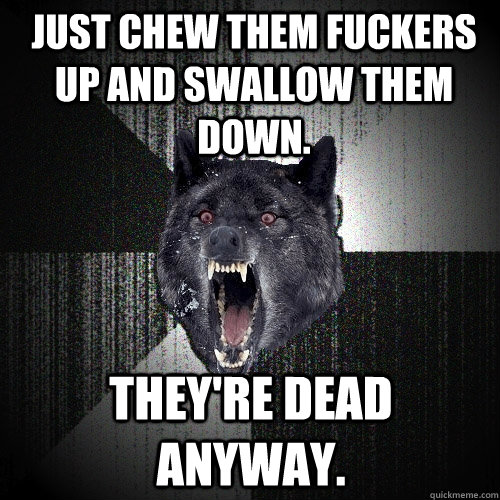 Just chew them fuckers up and swallow them down. They're dead anyway. - Just chew them fuckers up and swallow them down. They're dead anyway.  Insanity Wolf