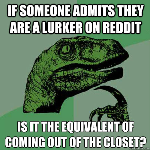 if someone admits they are a lurker on reddit is it the equivalent of coming out of the closet?  Philosoraptor