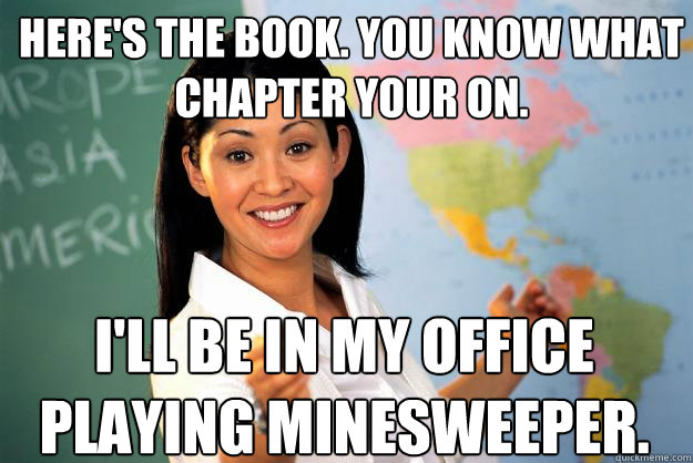 Here's the book. You know what chapter your on. i'll be in my office playing minesweeper. - Here's the book. You know what chapter your on. i'll be in my office playing minesweeper.  Unhelpful High School Teacher