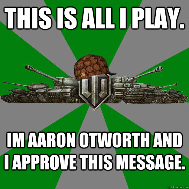 THIS IS ALL I PLAY.  Im aaron Otworth and I approve this message.   Scumbag World of Tanks