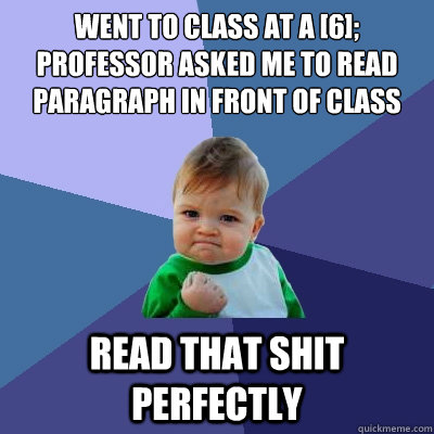 Went to class at a [6];
Professor asked me to read paragraph in front of class Read that shit perfectly - Went to class at a [6];
Professor asked me to read paragraph in front of class Read that shit perfectly  Success Kid