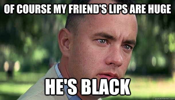 Of course my friend's lips are huge He's black  Offensive Forrest Gump