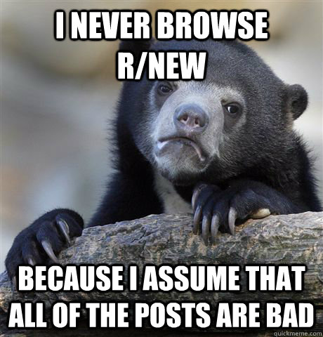 I never browse r/new because i assume that all of the posts are bad  Confession Bear