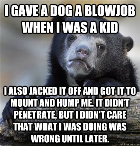 I gave a dog a blowjob when I was a kid I also jacked it off and got it to mount and hump me. It didn't penetrate, but I didn't care that what I was doing was wrong until later.  Confession Bear