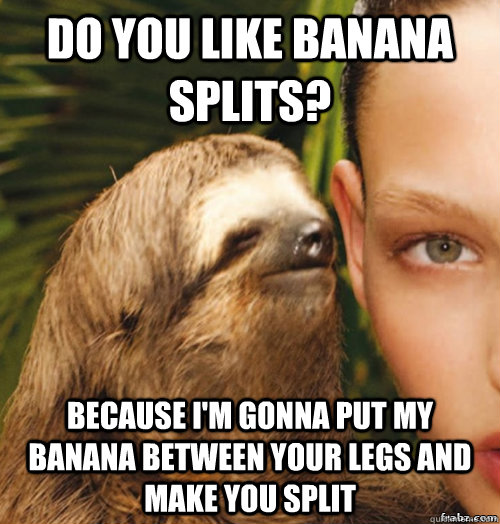 Do you like banana splits? because i'm gonna put my banana between your legs and make you split  rape sloth