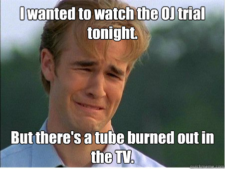 I wanted to watch the OJ trial tonight. But there's a tube burned out in the TV.  1990s Problems