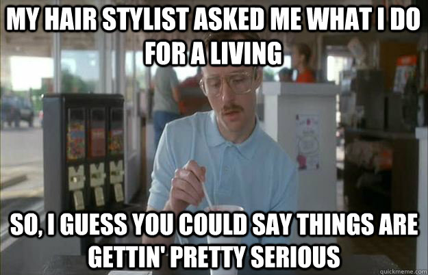 my hair stylist asked me what I do for a living So, I guess you could say things are gettin' pretty serious - my hair stylist asked me what I do for a living So, I guess you could say things are gettin' pretty serious  Serious Kip