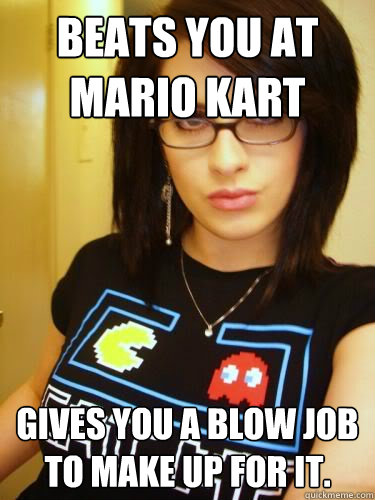 Beats you at mario kart Gives you a blow job to make up for it.  Cool Chick Carol