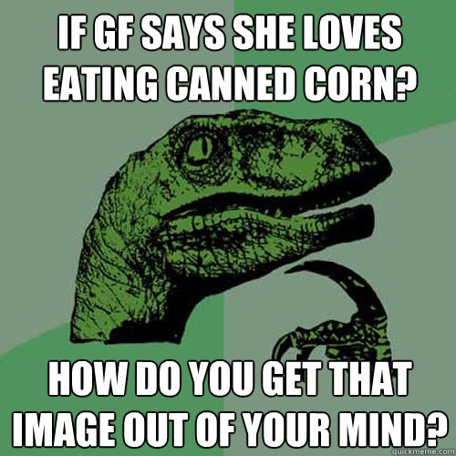 if gf says she loves eating canned corn? how do you get that image out of your mind? - if gf says she loves eating canned corn? how do you get that image out of your mind?  Philosoraptor