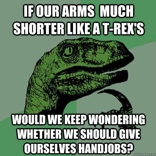 If our arms  much shorter like a t-rex's would we keep wondering whether we should give ourselves handjobs?  Philosoraptor