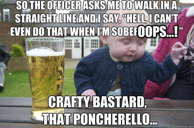 So the officer asks me to walk in a straight line and I say, “hell, i can’t even do that when i’m sober                     ” crafty bastard, 
  that poncherello...
 OOPS...! - So the officer asks me to walk in a straight line and I say, “hell, i can’t even do that when i’m sober                     ” crafty bastard, 
  that poncherello...
 OOPS...!  drunk baby