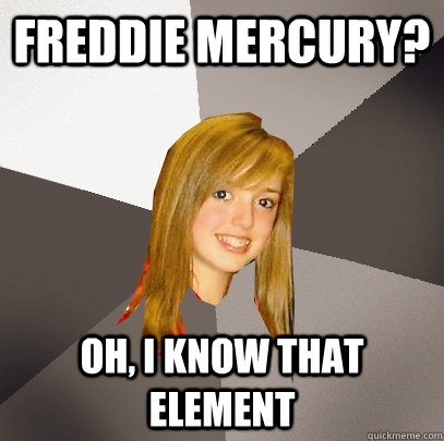 Freddie mercury? oh, i know that element  Musically Oblivious 8th Grader