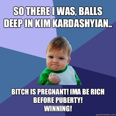 So there I was, balls deep in Kim kardashyian.. Bitch is pregnant! Ima be rich before puberty! 
                           Winning!  Success Kid