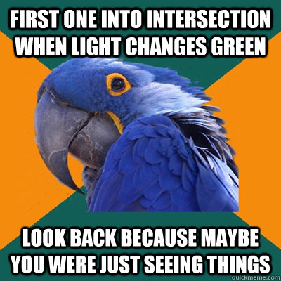 First one into intersection when light changes green look back because maybe you were just seeing things  Paranoid Parrot