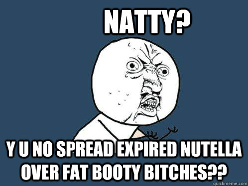          natty? y u no spread expired nutella over fat booty bitches??  Y U No