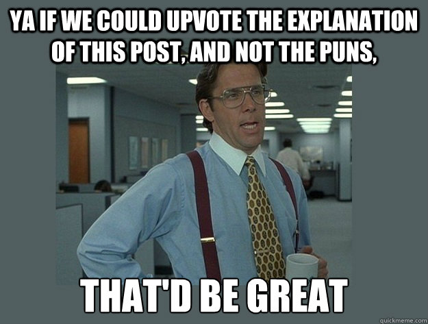 Ya if we could upvote the explanation of this post, and not the puns,  That'd be great - Ya if we could upvote the explanation of this post, and not the puns,  That'd be great  Office Space Lumbergh