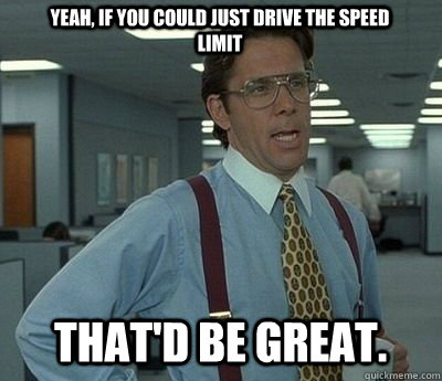 Yeah, if you could just drive the speed limit That'd be great.  Bill lumberg